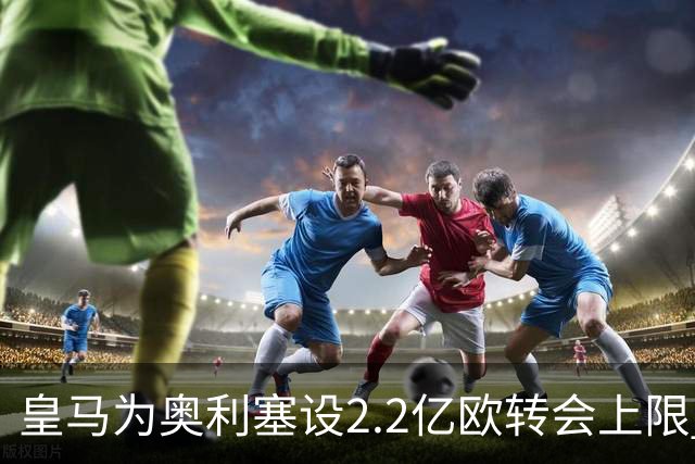 皇马为奥利塞设2.2亿欧转会上限 报价超2亿拜仁或放人